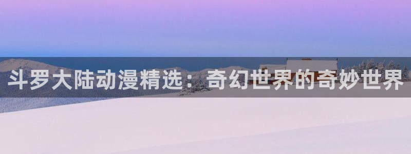 58动漫网站官网免费：斗罗大陆动漫精选：奇幻世界的奇妙世界