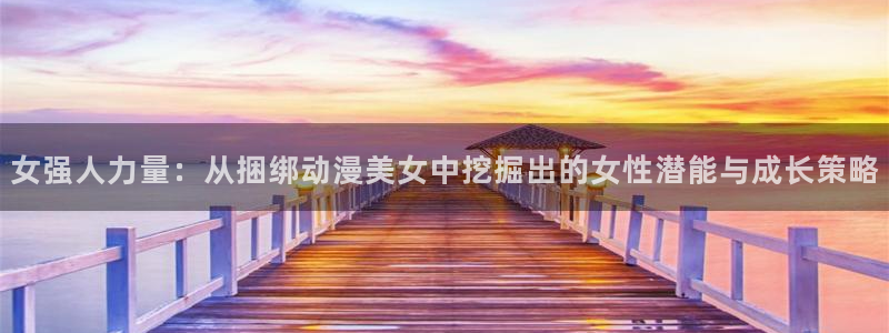 58动漫官网免费进入：女强人力量：从捆绑动漫美女中挖掘出的女性潜能与成长策略